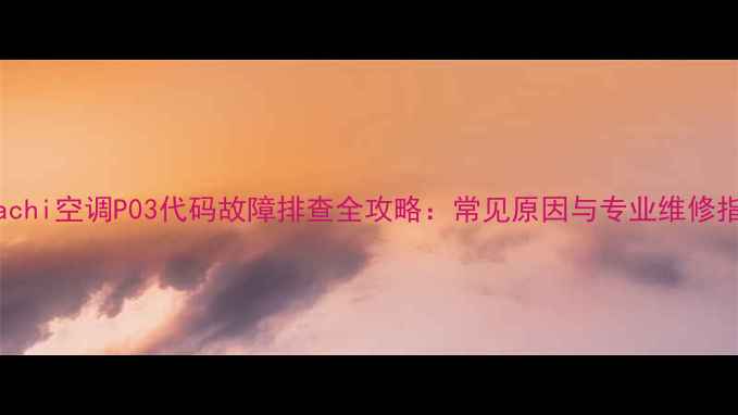 Hitachi空调P03代码故障排查全攻略常见原因与专业维修指南