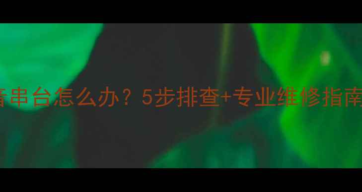 图片 TCL液晶电视声音串台怎么办？5步排查+专业维修指南（附图文教程）