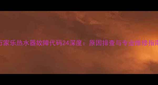 万家乐热水器故障代码24深度原因排查与专业维修指南