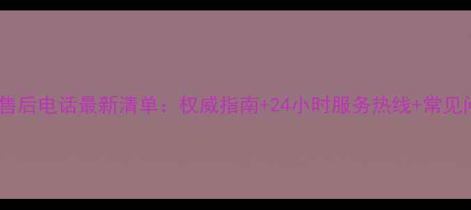 三星电视全国售后电话最新清单权威指南24小时服务热线常见问题解决攻略