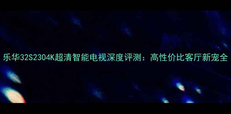 乐华32S2304K超清智能电视深度评测高性价比客厅新宠全