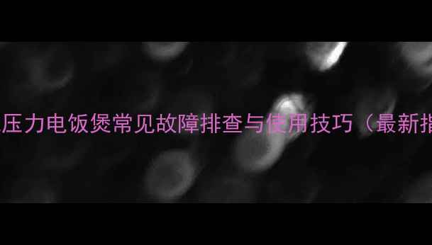 九阳电压力电饭煲常见故障排查与使用技巧最新指南