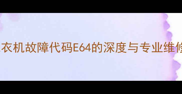 创维洗衣机故障代码E64的深度与专业维修指南