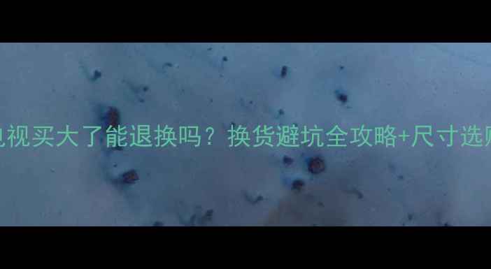 图片 创维电视买大了能退换吗？换货避坑全攻略+尺寸选购指南