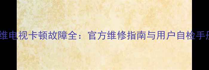 创维电视卡顿故障全官方维修指南与用户自检手册