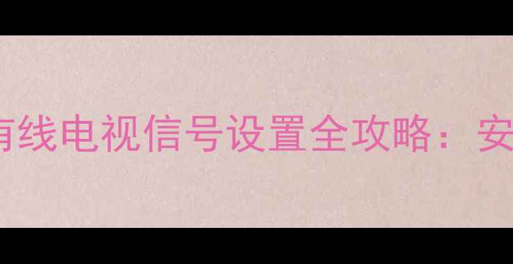 创维电视搜索单元有线电视信号设置全攻略安装步骤与常见问题