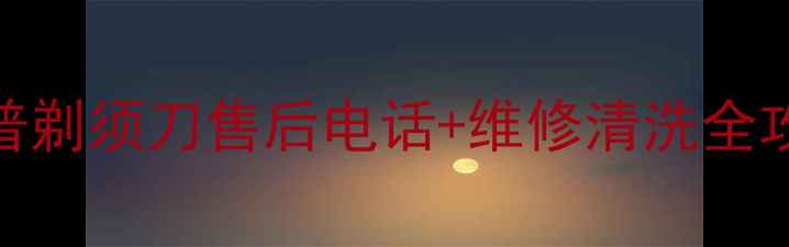 官方指南菲利普剃须刀售后电话维修清洗全攻略最新版