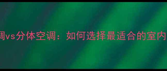 家庭中央空调vs分体空调如何选择最适合的室内温控方案