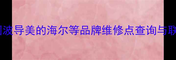 家电售后服务指南全国波导美的海尔等品牌维修点查询与联系方式附最新地址