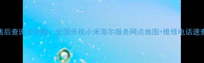 图片 家电售后查询全攻略：全国乐视小米海尔服务网点地图+维修电话速查指南