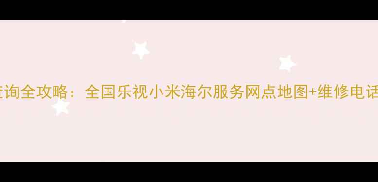 家电售后查询全攻略全国乐视小米海尔服务网点地图维修电话速查指南