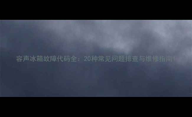 容声冰箱故障代码全20种常见问题排查与维修指南