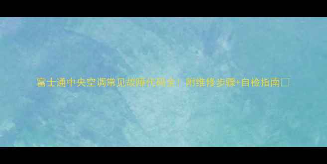 图片 富士通中央空调常见故障代码全！附维修步骤+自检指南🔧