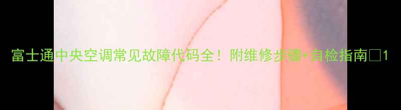 图片 富士通中央空调常见故障代码全！附维修步骤+自检指南🔧1