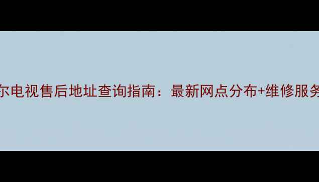 常州海尔电视售后地址查询指南最新网点分布维修服务全攻略