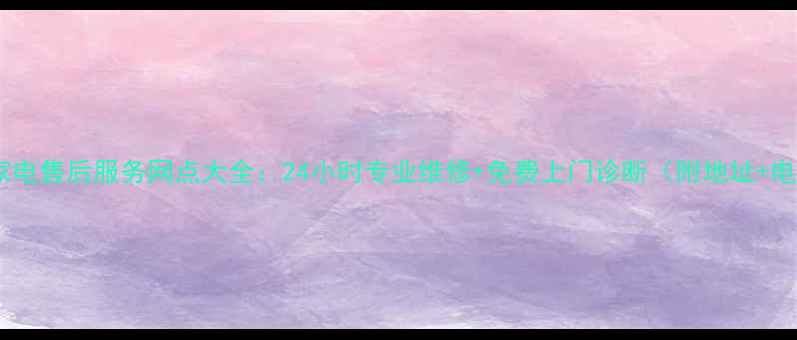 广州家电售后服务网点大全24小时专业维修免费上门诊断附地址电话