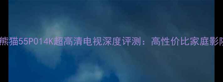 图片 度爆款！熊猫55P014K超高清电视深度评测：高性价比家庭影院新选择2