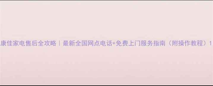 康佳家电售后全攻略最新全国网点电话免费上门服务指南附操作教程