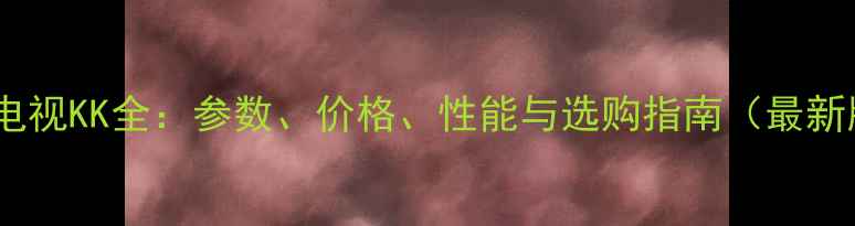 康佳电视KK全参数价格性能与选购指南最新版