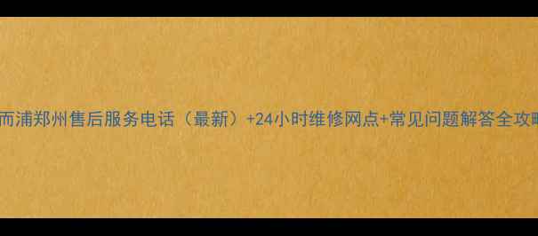 惠而浦郑州售后服务电话最新24小时维修网点常见问题解答全攻略