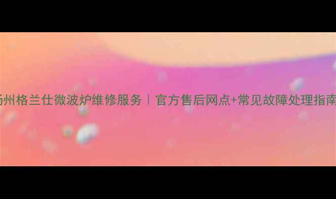 图片 扬州格兰仕微波炉维修服务｜官方售后网点+常见故障处理指南2