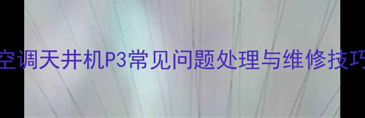 故障代码全美的空调天井机P3常见问题处理与维修技巧附图文步骤