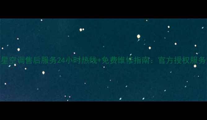 星星空调售后服务24小时热线免费维修指南官方授权服务全