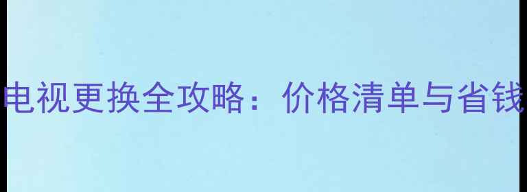 图片 智能电视更换全攻略：价格清单与省钱技巧