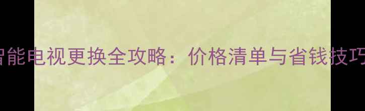 智能电视更换全攻略价格清单与省钱技巧