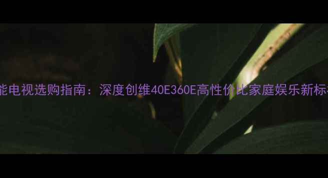 智能电视选购指南深度创维40E360E高性价比家庭娱乐新标杆