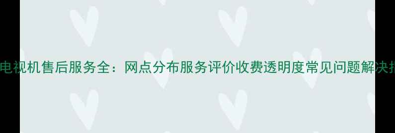 图片 松下电视机售后服务全：网点分布服务评价收费透明度常见问题解决指南1