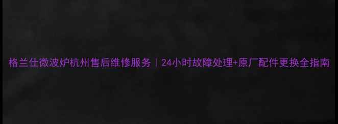 图片 格兰仕微波炉杭州售后维修服务｜24小时故障处理+原厂配件更换全指南