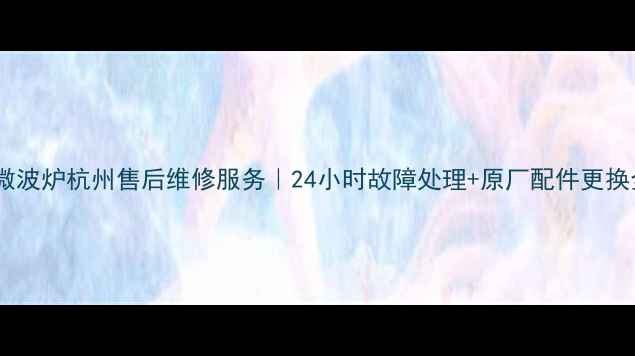 格兰仕微波炉杭州售后维修服务24小时故障处理原厂配件更换全指南