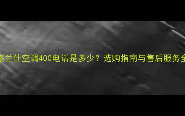 格兰仕空调400电话是多少选购指南与售后服务全