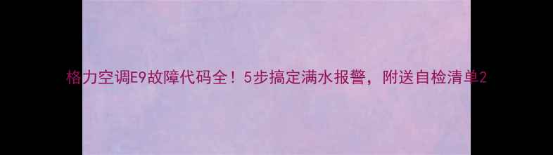 图片 格力空调E9故障代码全！5步搞定满水报警，附送自检清单2