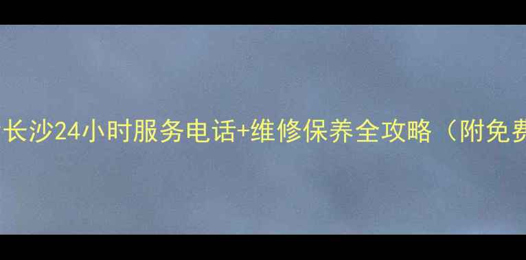 格力空调售后长沙24小时服务电话维修保养全攻略附免费预约通道