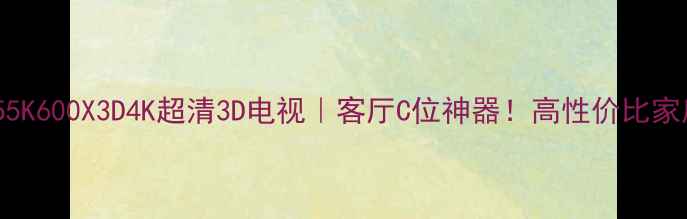 海信LED55K600X3D4K超清3D电视客厅C位神器高性价比家庭影院全