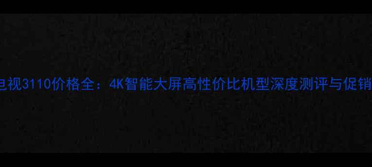海信电视3110价格全4K智能大屏高性价比机型深度测评与促销攻略