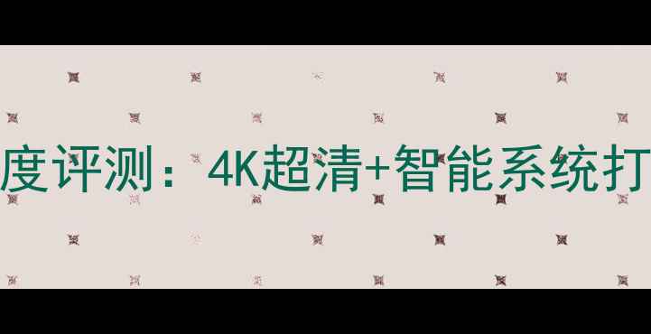 海信电视TF2108C新品深度评测4K超清智能系统打造高性价比客厅新焦点