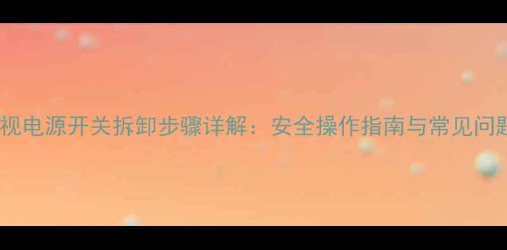 海信电视电源开关拆卸步骤详解安全操作指南与常见问题解答