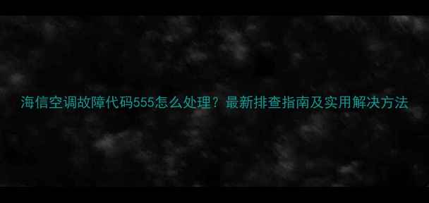 图片 海信空调故障代码555怎么处理？最新排查指南及实用解决方法