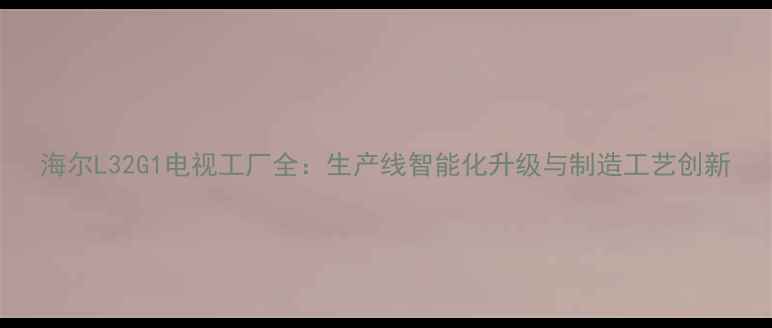 图片 海尔L32G1电视工厂全：生产线智能化升级与制造工艺创新