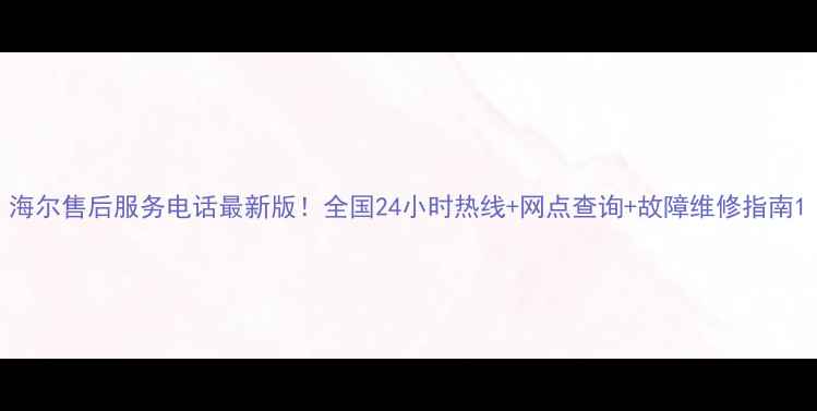 海尔售后服务电话最新版全国24小时热线网点查询故障维修指南