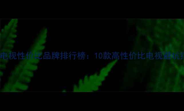 液晶电视性价比品牌排行榜10款高性价比电视避坑指南