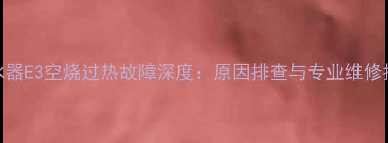 图片 热水器E3空烧过热故障深度：原因排查与专业维修指南