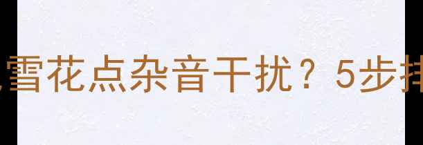 图片 电视机播放高清视频出现雪花点杂音干扰？5步排查法解决信号接收问题2