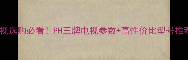 图片 电视选购必看！PH王牌电视参数+高性价比型号推荐1