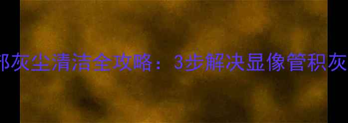 硬屏液晶电视内部灰尘清洁全攻略3步解决显像管积灰延长使用寿命