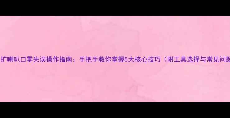 图片 空调铜管扩喇叭口零失误操作指南：手把手教你掌握5大核心技巧（附工具选择与常见问题解答）1