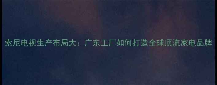 图片 索尼电视生产布局大：广东工厂如何打造全球顶流家电品牌